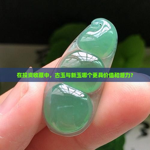 在投资收藏中，古玉与新玉哪个更具价值和潜力？