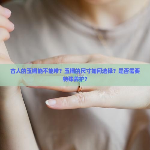 古人的玉镯能不能带？玉镯的尺寸如何选择？是否需要特殊养护？