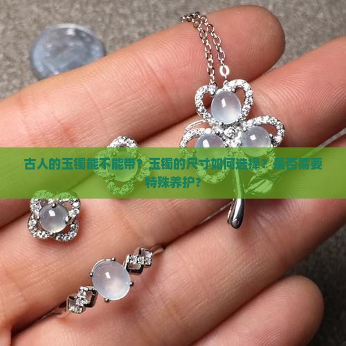 古人的玉镯能不能带？玉镯的尺寸如何选择？是否需要特殊养护？