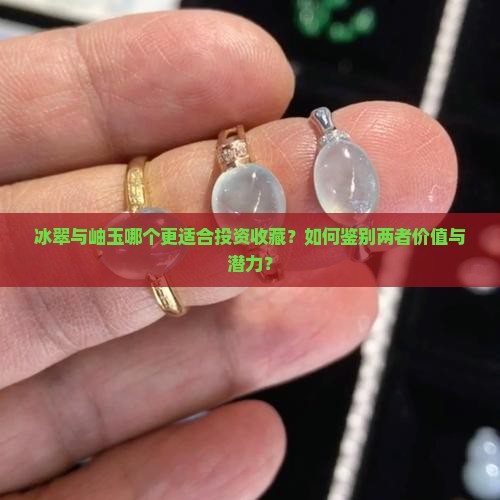 冰翠与岫玉哪个更适合投资收藏？如何鉴别两者价值与潜力？