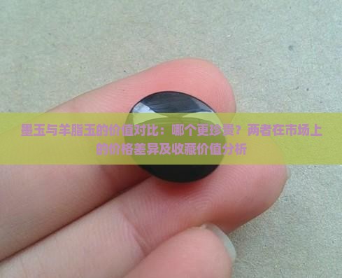 墨玉与羊脂玉的价值对比：哪个更珍贵？两者在市场上的价格差异及收藏价值分析