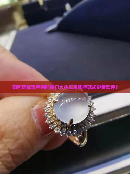 如何选择玉手镯的圈口大小以及哪些款式更受欢迎？
