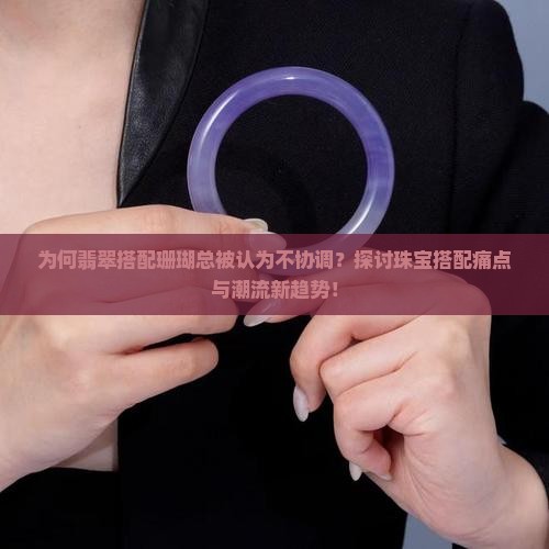 为何翡翠搭配珊瑚总被认为不协调？探讨珠宝搭配痛点与潮流新趋势！