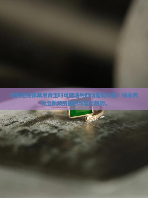 如何避免佩戴黑青玉时可能遇到的问题和误区？探索黑青玉佩戴的痛点与流行趋势。