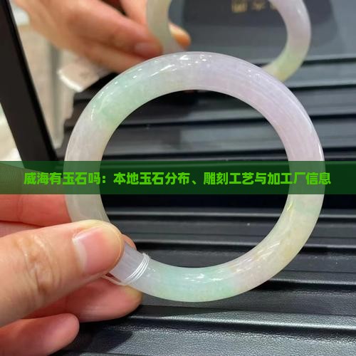 威海有玉石吗：本地玉石分布、雕刻工艺与加工厂信息
