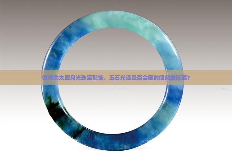 佩戴佘太翠月光珠宝配饰,玉石光泽是否会随时间愈发璀璨? 佩戴佘太翠月光珠宝配饰,玉石光泽是否会随时间愈发璀璨?
