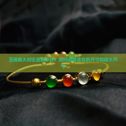 玉镯戴大好还是戴小好？如何选择适合的尺寸和稍大尺寸