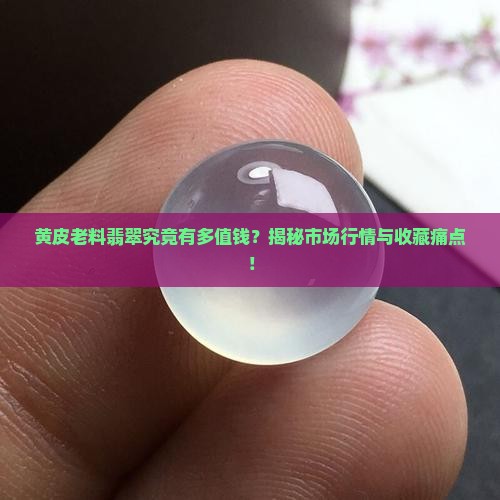 黄皮老料翡翠究竟有多值钱？揭秘市场行情与收藏痛点！