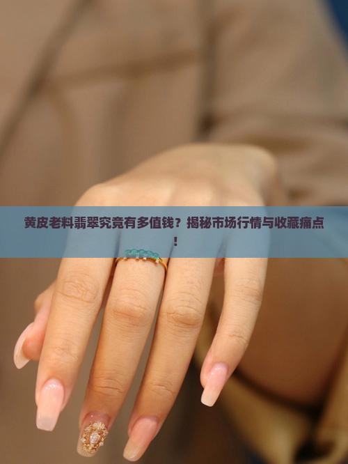 黄皮老料翡翠究竟有多值钱？揭秘市场行情与收藏痛点！