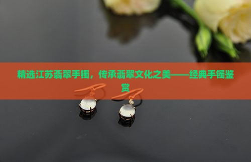 精选江苏翡翠手镯，传承翡翠文化之美——经典手镯鉴赏