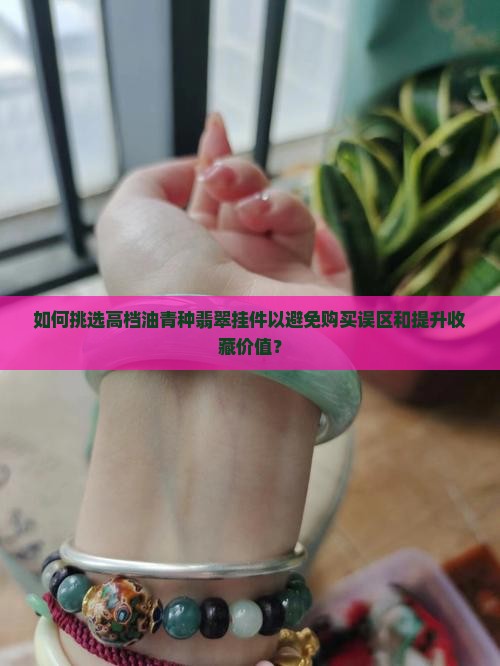如何挑选高档油青种翡翠挂件以避免购买误区和提升收藏价值？