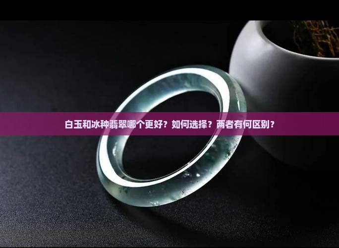 白玉和冰种翡翠哪个更好？如何选择？两者有何区别？