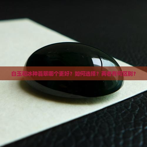 白玉和冰种翡翠哪个更好？如何选择？两者有何区别？