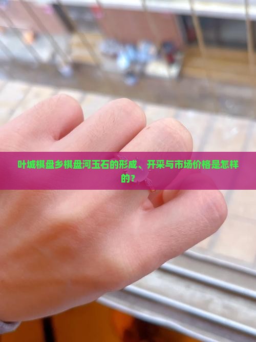 叶城棋盘乡棋盘河玉石的形成、开采与市场价格是怎样的？