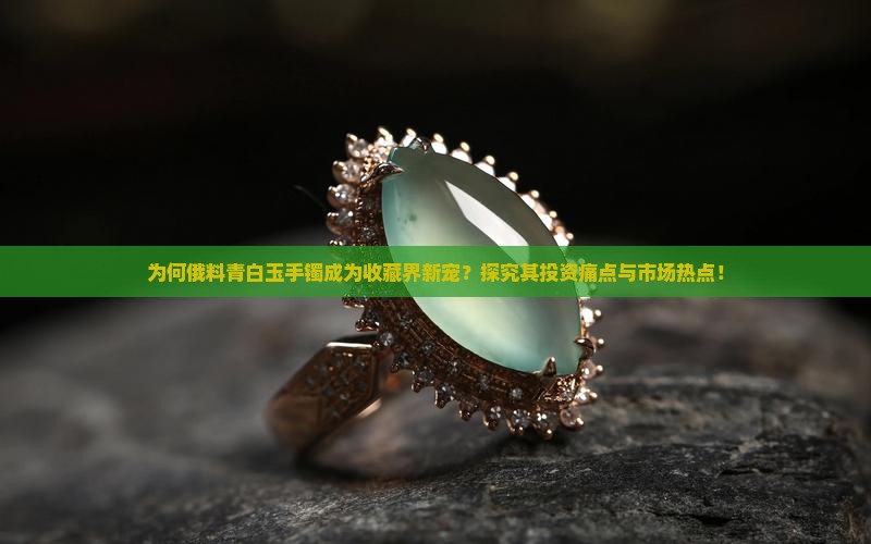 为何俄料青白玉手镯成为收藏界新宠？探究其投资痛点与市场热点！