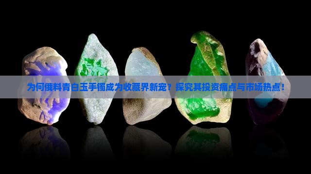 为何俄料青白玉手镯成为收藏界新宠？探究其投资痛点与市场热点！