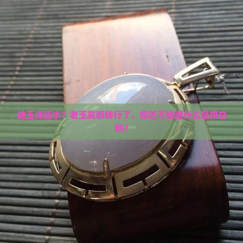 岫玉浅蓝水？老玉友都转行了，你还不知道什么是奶白料？