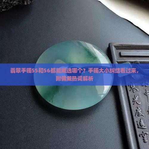 翡翠手镯55和56都能戴选哪个？手镯大小纠结看过来，附佩戴热词解析