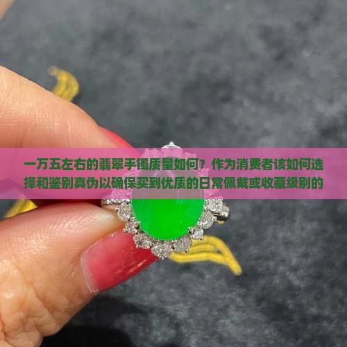 一万五左右的翡翠手镯质量如何？作为消费者该如何选择和鉴别真伪以确保买到优质的日常佩戴或收藏级别的产品？