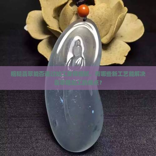 粗糙翡翠能否通过加工变得细腻，有哪些新工艺能解决翡翠粗加工的痛点？
