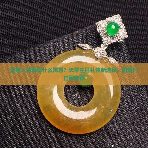 送老人翡翠有什么寓意？长辈生日礼物新选择，附热门口碑推荐