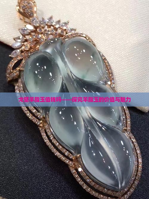戈壁羊脂玉值钱吗——探究羊脂玉的价值与魅力