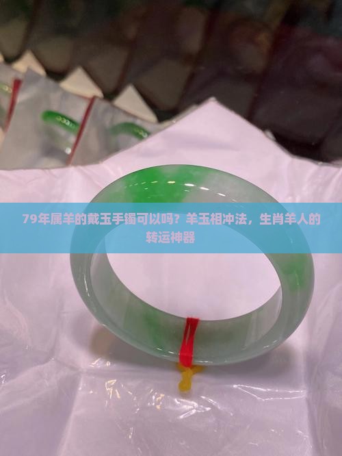 79年属羊的戴玉手镯可以吗？羊玉相冲法，生肖羊人的转运神器