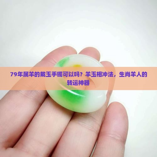79年属羊的戴玉手镯可以吗？羊玉相冲法，生肖羊人的转运神器