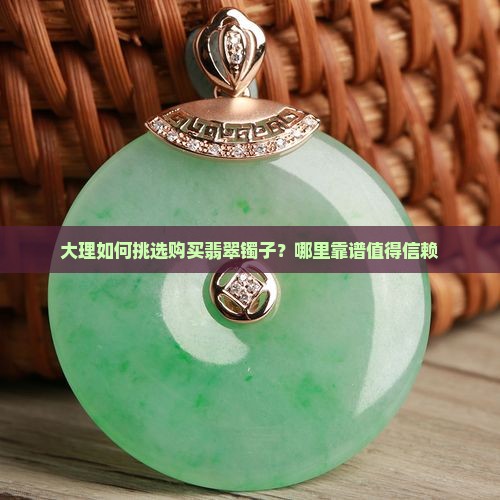 大理如何挑选购买翡翠镯子？哪里靠谱值得信赖