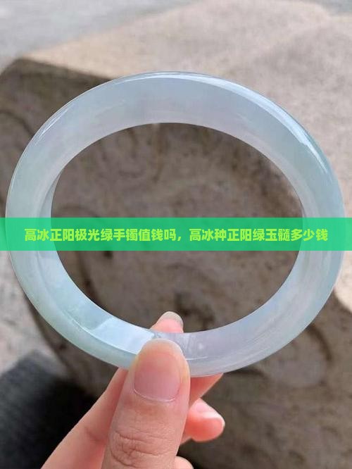 高冰正阳极光绿手镯值钱吗，高冰种正阳绿玉髓多少钱