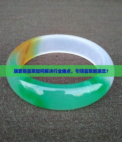 瑞爱丽翡翠如何解决行业痛点，引领翡翠新潮流？
