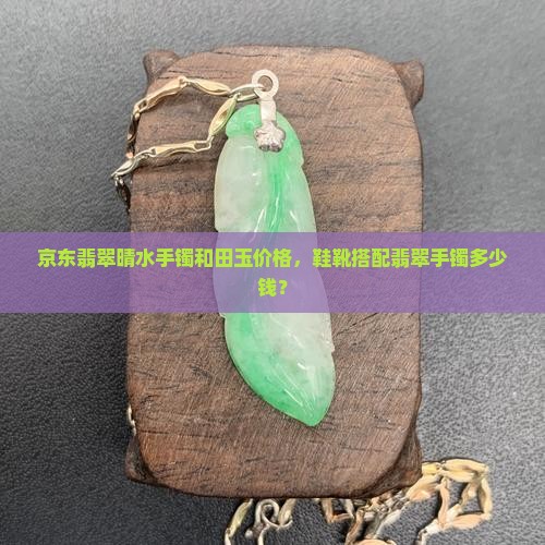 京东翡翠晴水手镯和田玉价格，鞋靴搭配翡翠手镯多少钱？