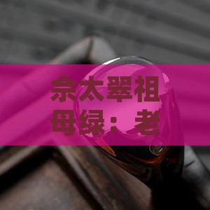 佘太翠祖母绿：老料手镯效果与养护成果探究