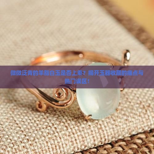 微微泛青的羊脂白玉是否上乘？揭开玉器收藏的痛点与热门误区！