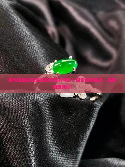 男性佩戴翡翠饰品如何提升气质？探索时尚痛点，解锁潮流新词！