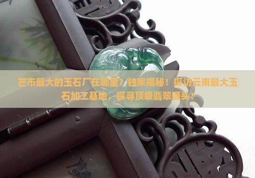 芒市最大的玉石厂在哪里