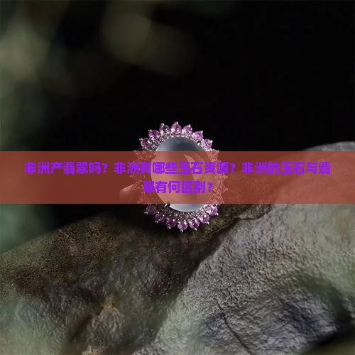 非洲产翡翠吗？非洲有哪些玉石资源？非洲的玉石与翡翠有何区别？
