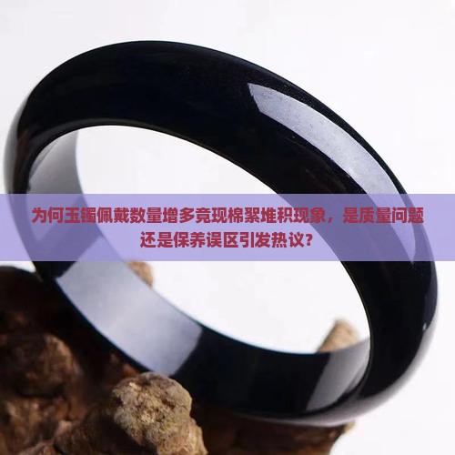 为何玉镯佩戴数量增多竟现棉絮堆积现象，是质量问题还是保养误区引发热议？