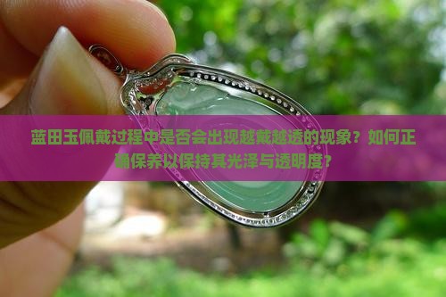 蓝田玉佩戴过程中是否会出现越戴越透的现象？如何正确保养以保持其光泽与透明度？