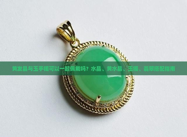 黄发晶与玉手镯可以一起佩戴吗？水晶、黄水晶、玉镯、翡翠搭配指南