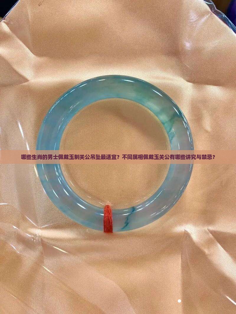 哪些生肖的男士佩戴玉制关公吊坠最适宜？不同属相佩戴玉关公有哪些讲究与禁忌？
