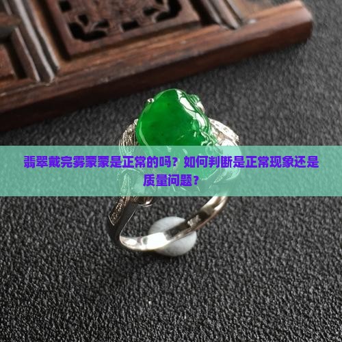 翡翠戴完雾蒙蒙是正常的吗？如何判断是正常现象还是质量问题？