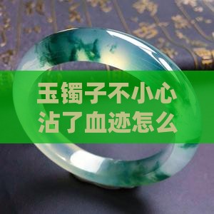 玉镯子不小心沾了血迹怎么办清洗方法