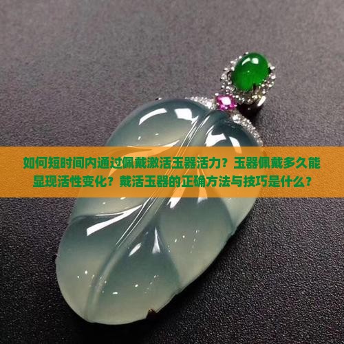 如何短时间内通过佩戴激活玉器活力？玉器佩戴多久能显现活性变化？戴活玉器的正确方法与技巧是什么？