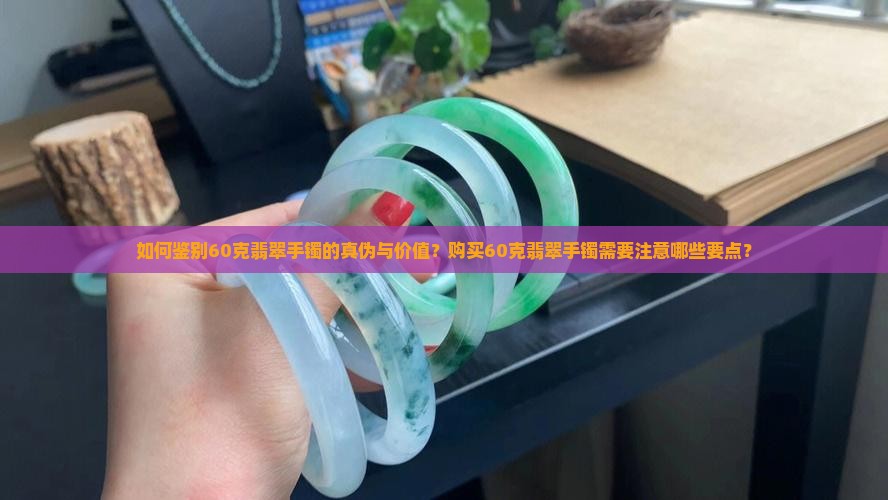 如何鉴别60克翡翠手镯的真伪与价值？购买60克翡翠手镯需要注意哪些要点？