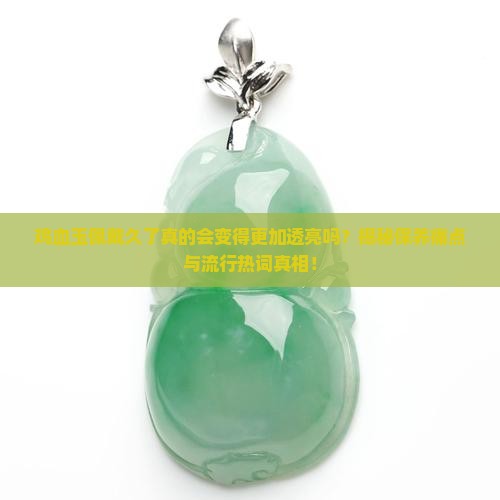鸡血玉佩戴久了真的会变得更加透亮吗？揭秘保养痛点与流行热词真相！