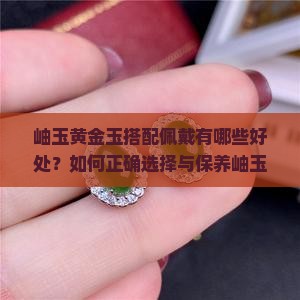 岫玉黄金玉搭配佩戴有哪些好处？如何正确选择与保养岫玉黄金玉？佩戴岫玉黄金玉对健康有哪些具体影响？