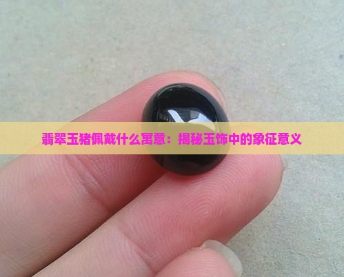 翡翠玉猪佩戴什么寓意：揭秘玉饰中的象征意义