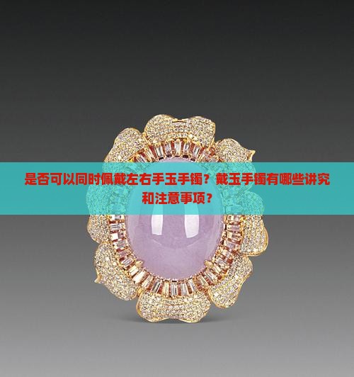 是否可以同时佩戴左右手玉手镯？戴玉手镯有哪些讲究和注意事项？