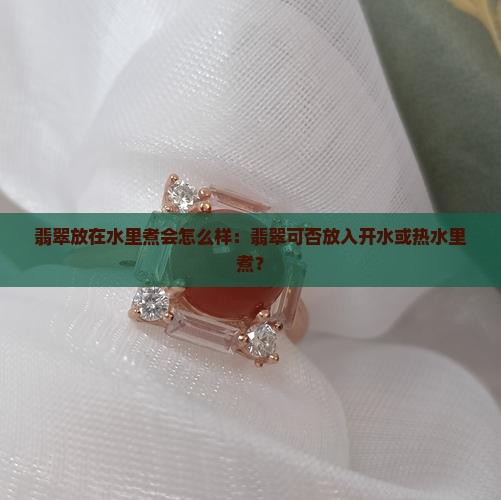 翡翠放在水里煮会怎么样：翡翠可否放入开水或热水里煮？